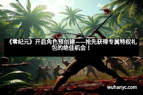 《零纪元》开启角色预创建——抢先获得专属特权礼包的绝佳机会!